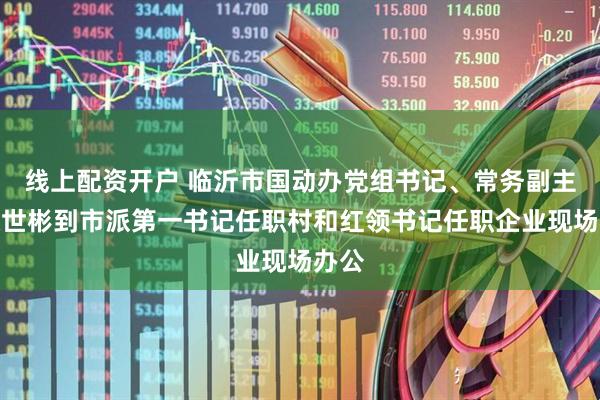 线上配资开户 临沂市国动办党组书记、常务副主任张世彬到市派第一书记任职村和红领书记任职企业现场办公