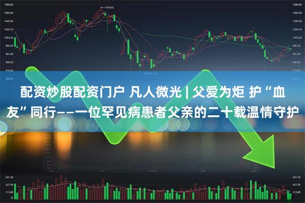 配资炒股配资门户 凡人微光 | 父爱为炬 护“血友”同行——一位罕见病患者父亲的二十载温情守护