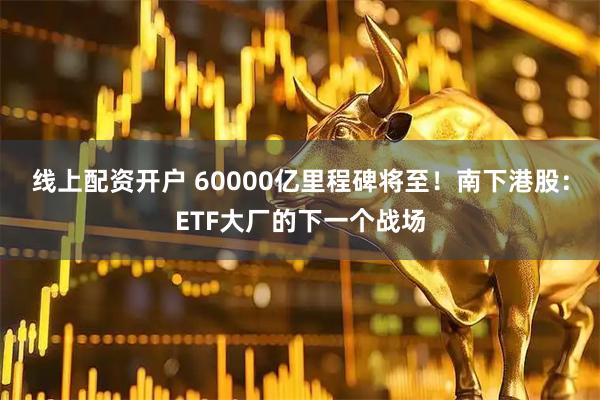 线上配资开户 60000亿里程碑将至！南下港股：ETF大厂的下一个战场