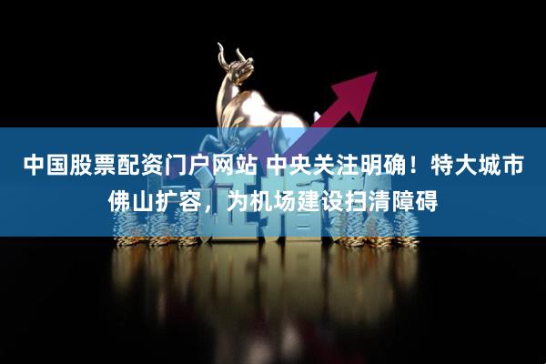 中国股票配资门户网站 中央关注明确！特大城市佛山扩容，为机场建设扫清障碍