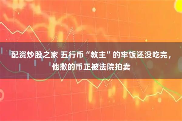 配资炒股之家 五行币“教主”的牢饭还没吃完，他撒的币正被法院拍卖