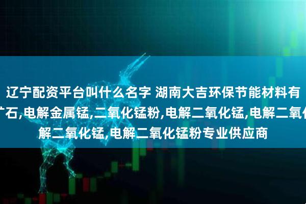 辽宁配资平台叫什么名字 湖南大吉环保节能材料有限公司：块状锰矿石,电解金属锰,二氧化锰粉,电解二氧化锰,电解二氧化锰粉专业供应商