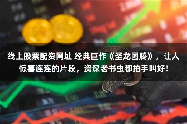 线上股票配资网址 经典巨作《圣龙图腾》,让人惊喜连连的片段,资深老书虫都拍手叫好!