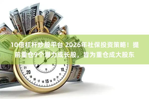10倍杠杆炒股平台 2026年社保投资策略！提前重仓9个潜力成长股，皆为重仓成大股东