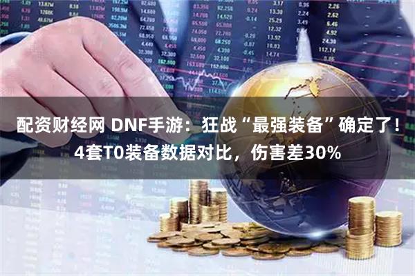 配资财经网 DNF手游：狂战“最强装备”确定了！4套T0装备数据对比，伤害差30%