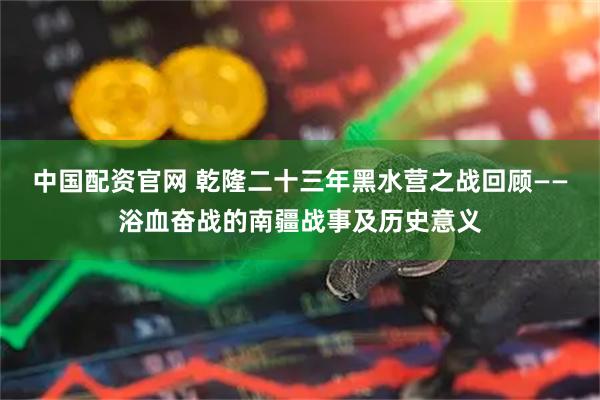 中国配资官网 乾隆二十三年黑水营之战回顾——浴血奋战的南疆战事及历史意义