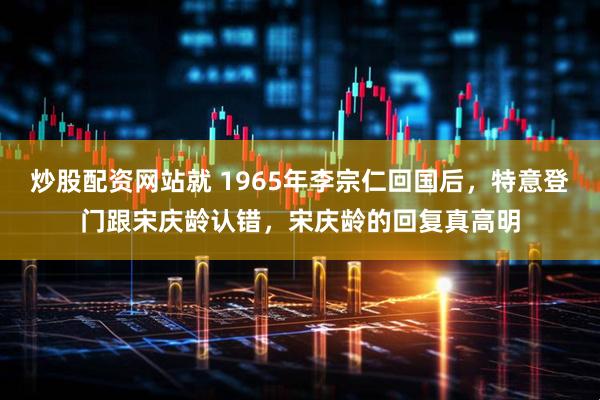 炒股配资网站就 1965年李宗仁回国后，特意登门跟宋庆龄认错，宋庆龄的回复真高明