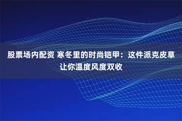 股票场内配资 寒冬里的时尚铠甲:这件派克皮草让你温度风度双收