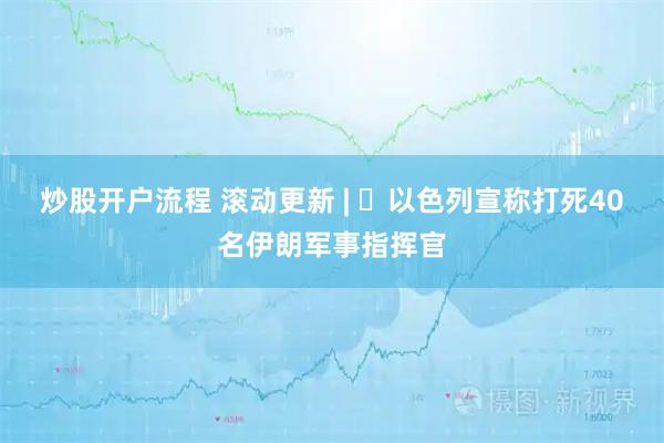 炒股开户流程 滚动更新 | ​以色列宣称打死40名伊朗军事指挥官