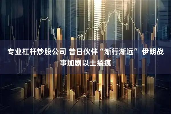 专业杠杆炒股公司 昔日伙伴“渐行渐远” 伊朗战事加剧以土裂痕