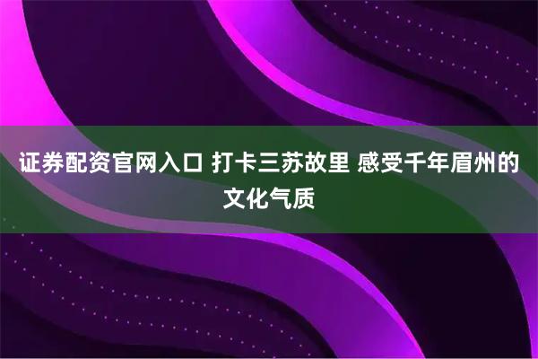 证券配资官网入口 打卡三苏故里 感受千年眉州的文化气质