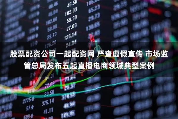 股票配资公司一起配资网 严查虚假宣传 市场监管总局发布五起直播电商领域典型案例