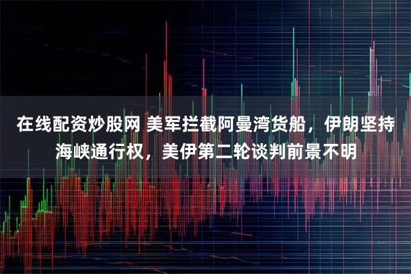 在线配资炒股网 美军拦截阿曼湾货船，伊朗坚持海峡通行权，美伊第二轮谈判前景不明