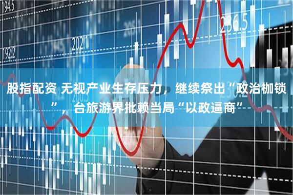 股指配资 无视产业生存压力，继续祭出“政治枷锁”，台旅游界批赖当局“以政逼商”