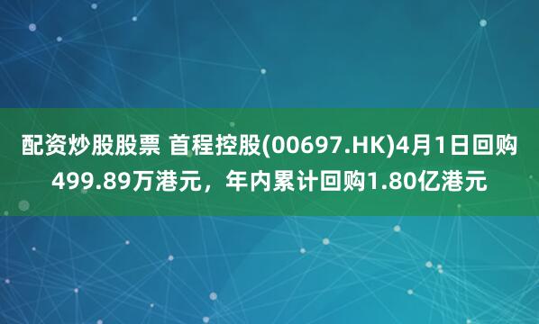 配资炒股股票 首程控股(00697.HK)4月1日回购499.89万港元，年内累计回购1.80亿港元