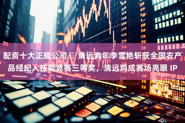 配资十大正规公司 ​清远青年李雪艳斩获全国农产品经纪人技能竞赛三等奖，清远鸡成赛场亮眼 IP