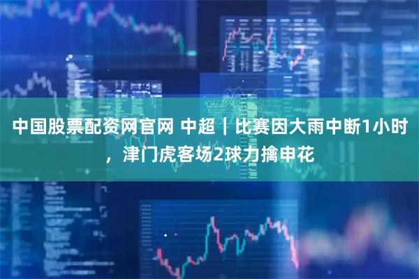 中国股票配资网官网 中超｜比赛因大雨中断1小时，津门虎客场2球力擒申花