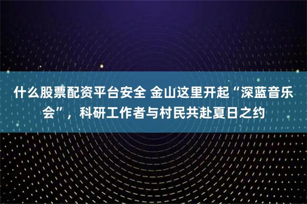什么股票配资平台安全 金山这里开起“深蓝音乐会”，科研工作者与村民共赴夏日之约